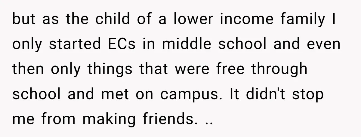 but as the child of a lower income family I only started ECs in middle school and even then only things that were free through school and met on campus....