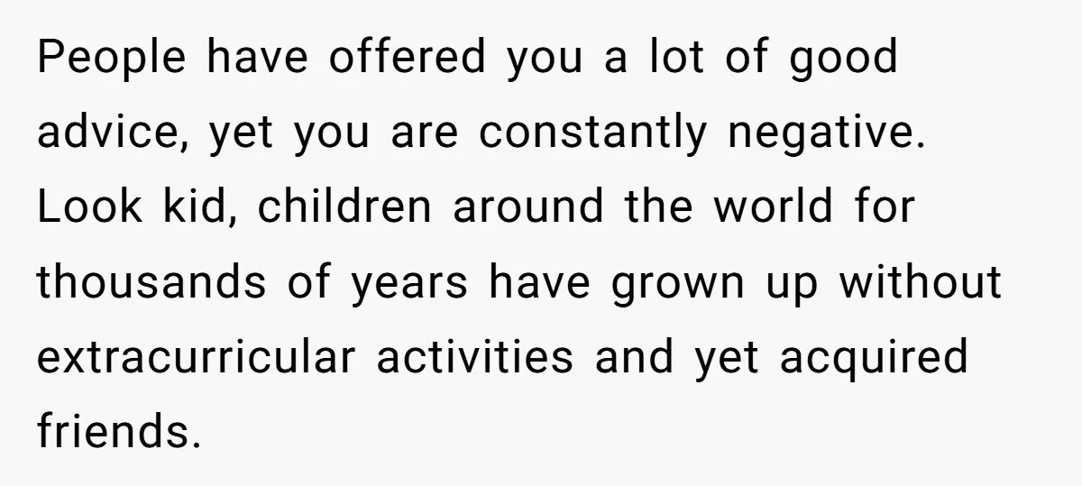 People have offered you a lot of good advice, yet you are constantly negative. Look kid, children around the world for thousands of years have grown up without extracurricular activities...