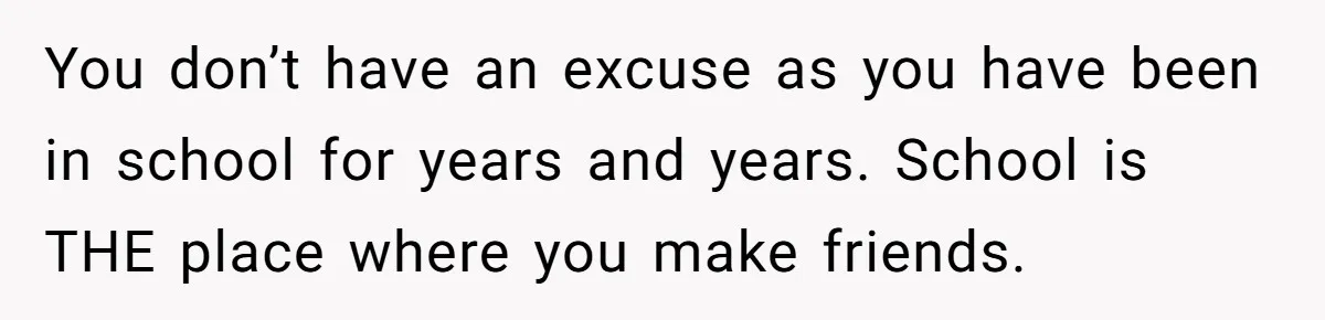 You don’t have an excuse as you have been in school for years and years. School is THE place where you make friends.