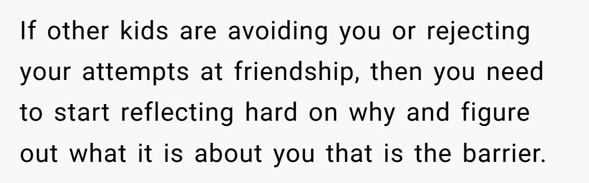 If other kids are avoiding you or rejecting your attempts at friendship, then you need to start reflecting hard on why and figure out what it is about you that...