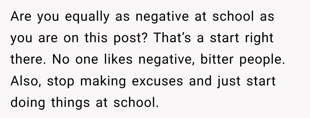 Are you equally as negative at school as you are on this post? That’s a start right there. No one likes negative, bitter people. Also, stop making excuses and just...