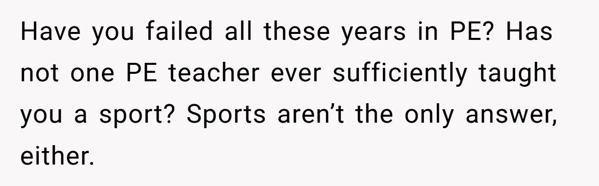 Have you failed all these years in PE? Has not one PE teacher ever sufficiently taught you a sport? Sports aren’t the only answer, either.