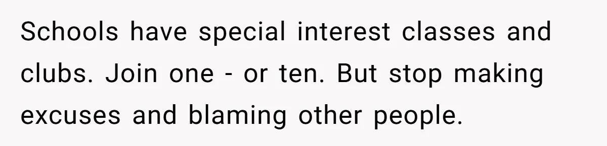 Schools have special interest classes and clubs. Join one - or ten. But stop making excuses and blaming other people.
