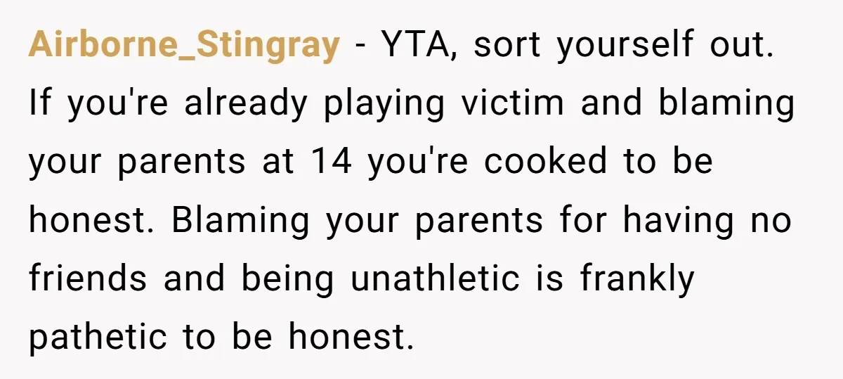 Airborne_Stingray − YTA, sort yourself out. If you're already playing victim and blaming your parents at 14 you're cooked to be honest. Blaming your parents for having no friends and...