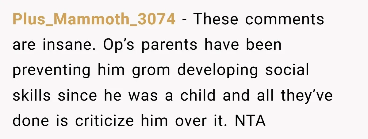 Plus_Mammoth_3074 − These comments are insane. Op’s parents have been preventing him grom developing social skills since he was a child and all they’ve done is criticize him over it....