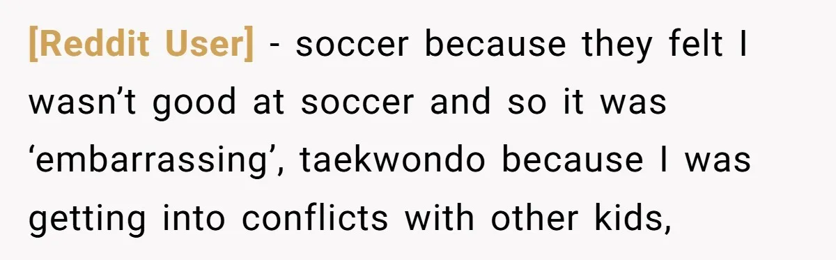 [Reddit User] − soccer because they felt I wasn’t good at soccer and so it was ‘embarrassing’, taekwondo because I was getting into conflicts with other kids,