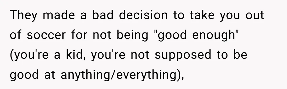 They made a bad decision to take you out of soccer for not being "good enough" (you're a kid, you're not supposed to be good at anything/everything),