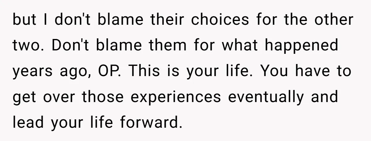 but I don't blame their choices for the other two. Don't blame them for what happened years ago, OP. This is your life. You have to get over those experiences...