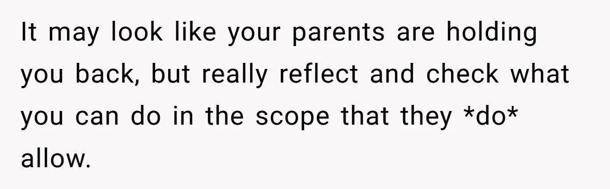 It may look like your parents are holding you back, but really reflect and check what you can do in the scope that they *do* allow.