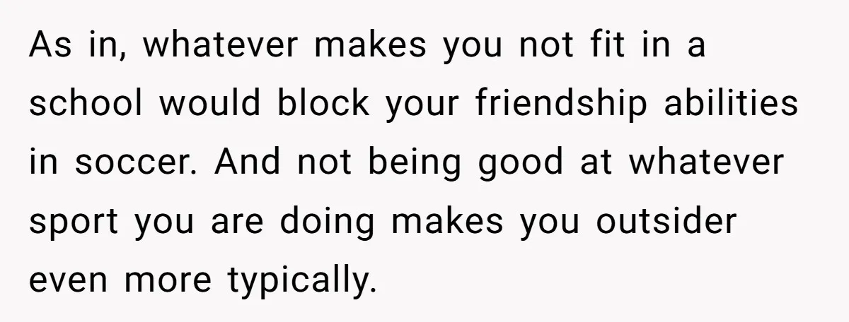 As in, whatever makes you not fit in a school would block your friendship abilities in soccer. And not being good at whatever sport you are doing makes you outsider...