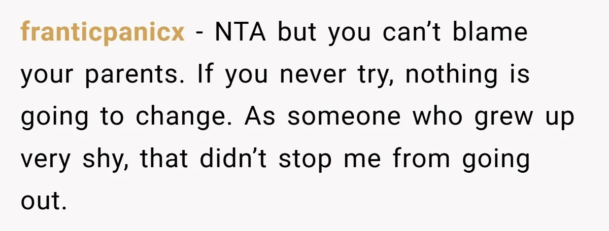 franticpanicx − NTA but you can’t blame your parents. If you never try, nothing is going to change. As someone who grew up very shy, that didn’t stop me from...