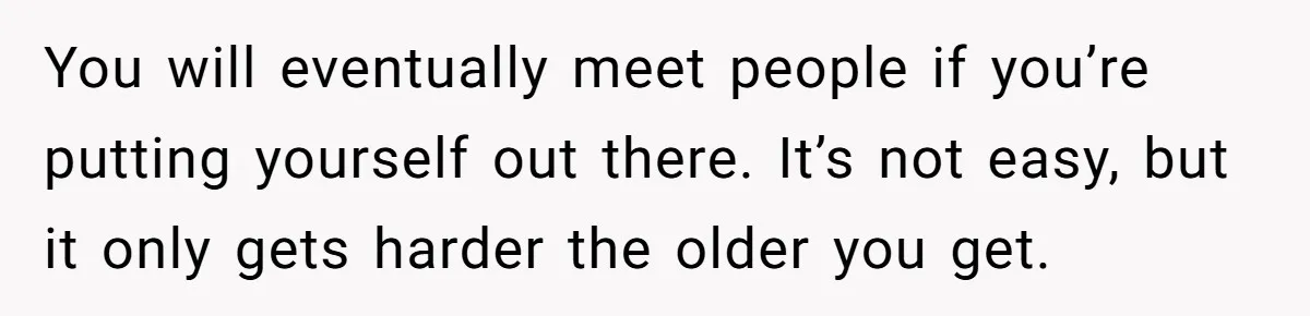 You will eventually meet people if you’re putting yourself out there. It’s not easy, but it only gets harder the older you get.