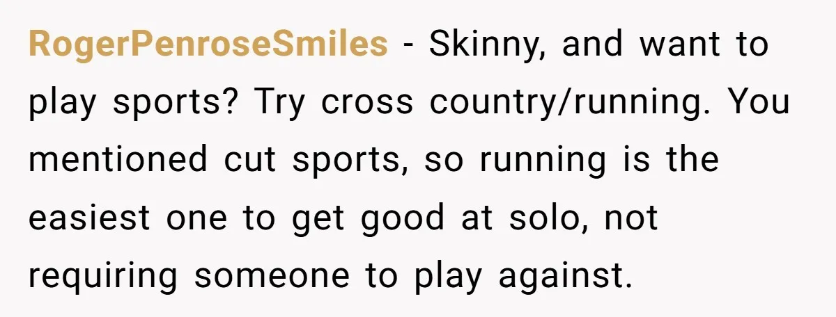 RogerPenroseSmiles − Skinny, and want to play sports? Try cross country/running. You mentioned cut sports, so running is the easiest one to get good at solo, not requiring someone to...