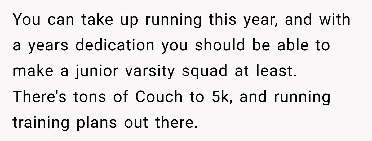 You can take up running this year, and with a years dedication you should be able to make a junior varsity squad at least. There's tons of Couch to 5k,...