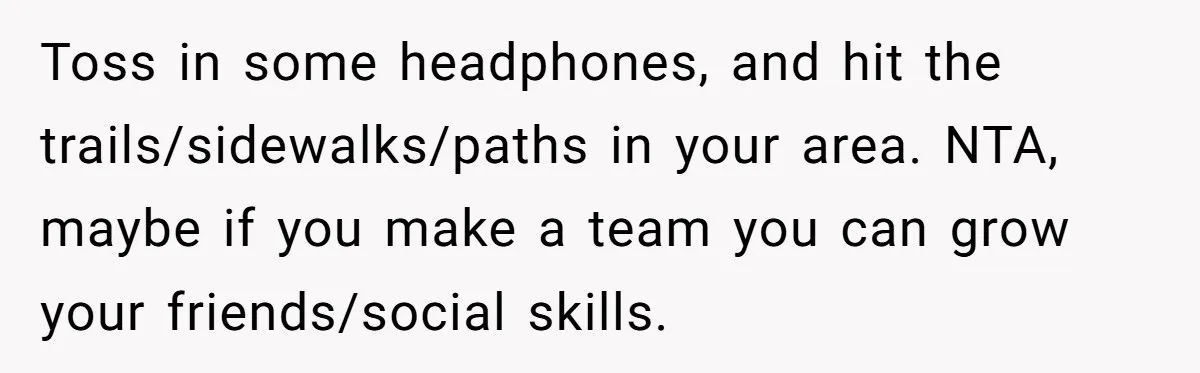 Toss in some headphones, and hit the trails/sidewalks/paths in your area. NTA, maybe if you make a team you can grow your friends/social skills.