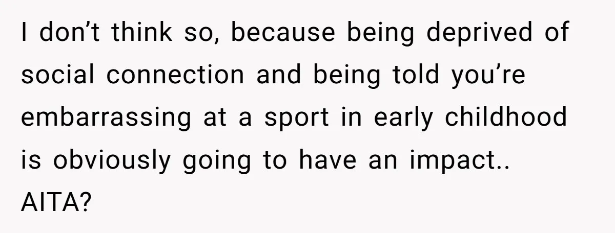 I don’t think so, because being deprived of social connection and being told you’re embarrassing at a sport in early childhood is obviously going to have an impact.. AITA?