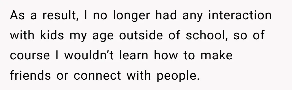 As a result, I no longer had any interaction with kids my age outside of school, so of course I wouldn’t learn how to make friends or connect with people.