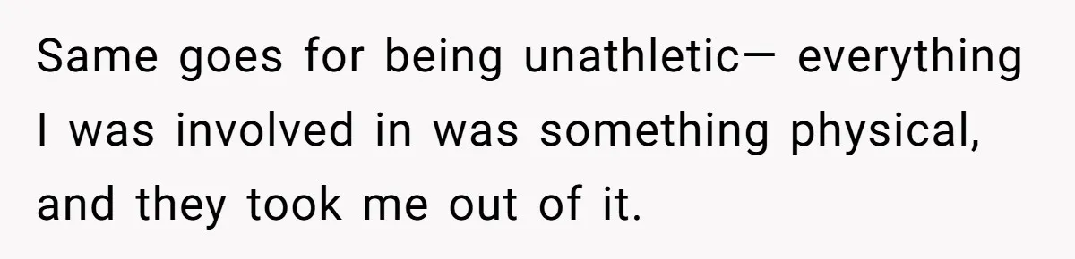 Same goes for being unathletic— everything I was involved in was something physical, and they took me out of it.