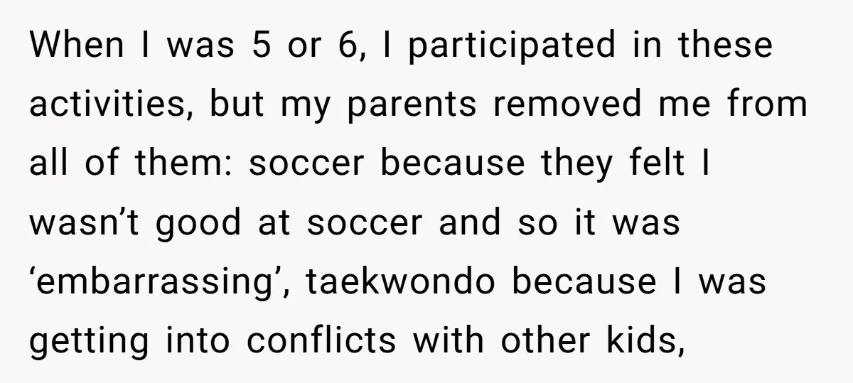 When I was 5 or 6, I participated in these activities, but my parents removed me from all of them: soccer because they felt I wasn’t good at soccer and...