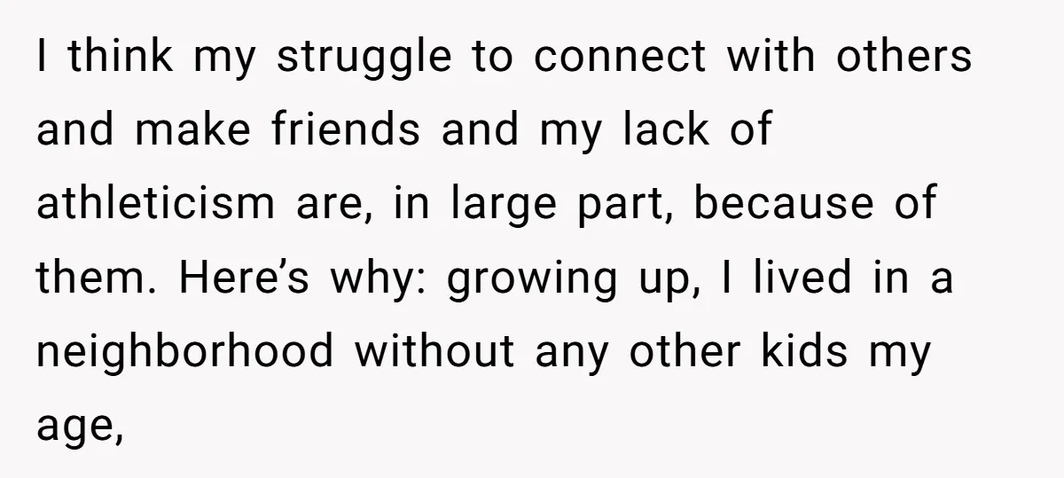 I think my struggle to connect with others and make friends and my lack of athleticism are, in large part, because of them. Here’s why: growing up, I lived in...