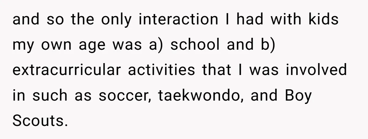 and so the only interaction I had with kids my own age was a) school and b) extracurricular activities that I was involved in such as soccer, taekwondo, and Boy...