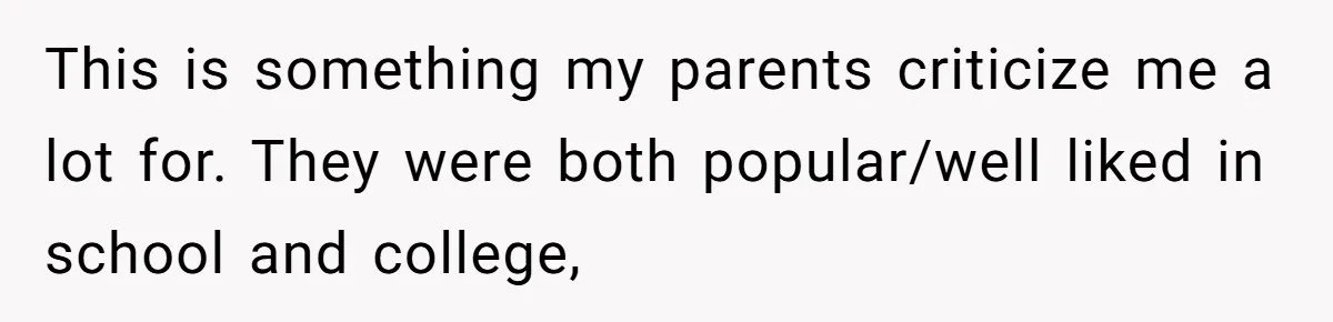 This is something my parents criticize me a lot for. They were both popular/well liked in school and college,