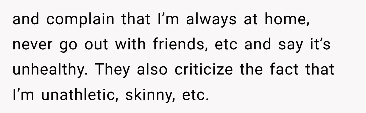 and complain that I’m always at home, never go out with friends, etc and say it’s unhealthy. They also criticize the fact that I’m unathletic, skinny, etc.