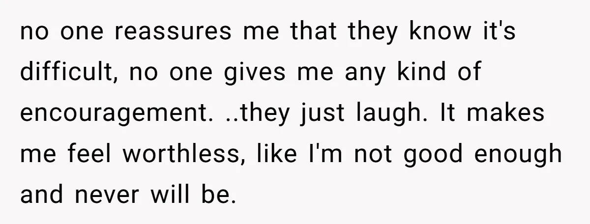 no one reassures me that they know it's difficult, no one gives me any kind of encouragement. ..they just laugh. It makes me feel worthless, like I'm not good enough...
