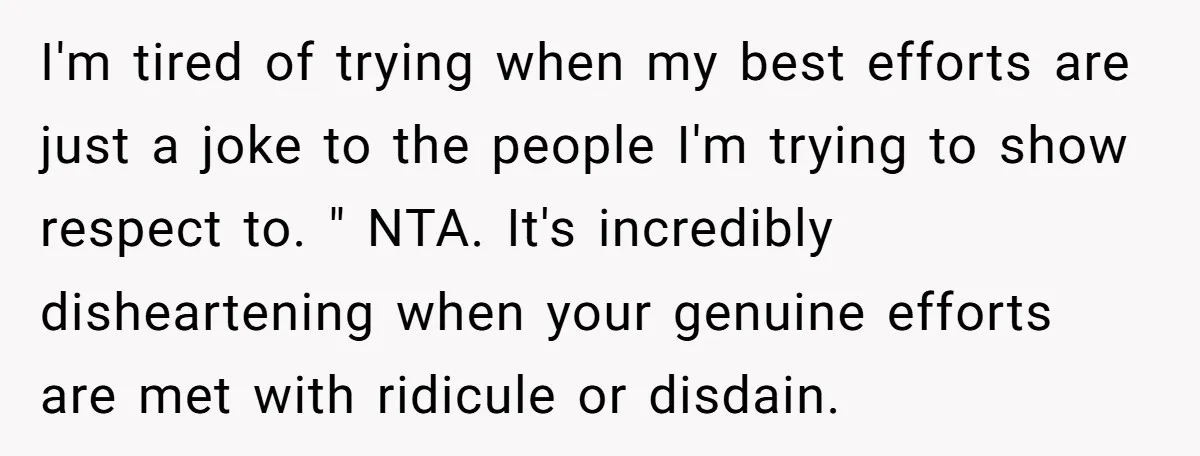 I'm tired of trying when my best efforts are just a joke to the people I'm trying to show respect to. " NTA. It's incredibly disheartening when your genuine efforts...