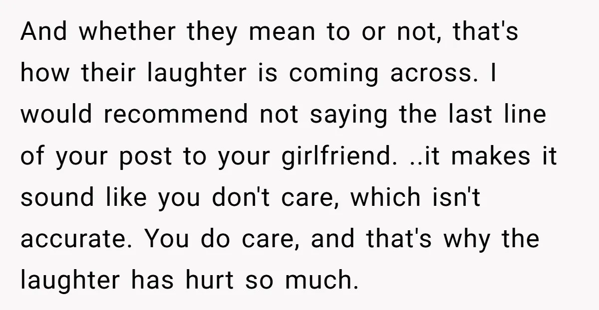 And whether they mean to or not, that's how their laughter is coming across. I would recommend not saying the last line of your post to your girlfriend. ..it makes...