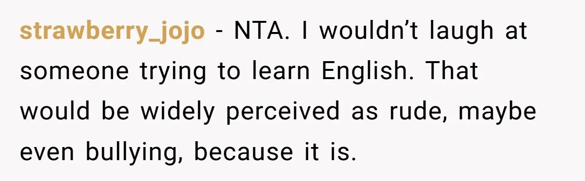 strawberry_jojo - NTA. I wouldn’t laugh at someone trying to learn English. That would be widely perceived as rude, maybe even bullying, because it is.