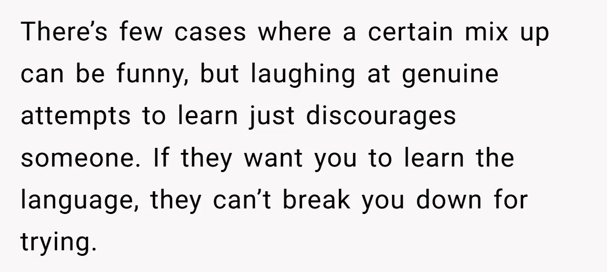 There’s few cases where a certain mix up can be funny, but laughing at genuine attempts to learn just discourages someone. If they want you to learn the language, they...