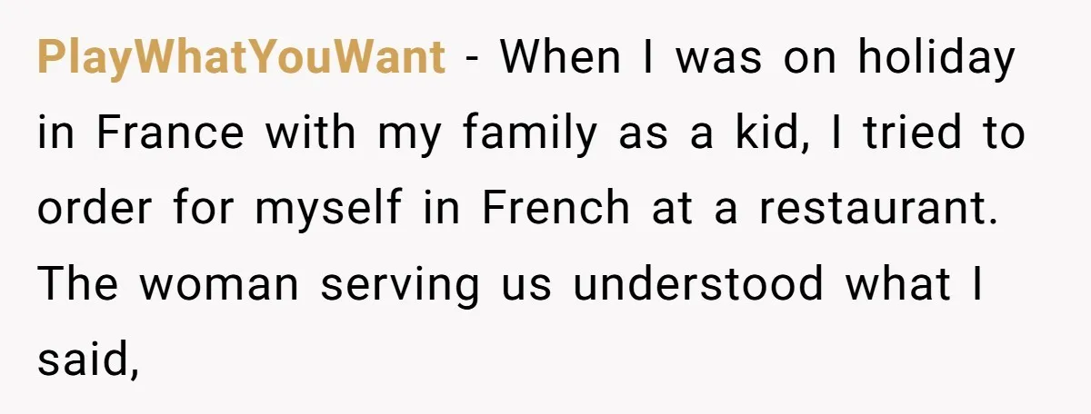 PlayWhatYouWant - When I was on holiday in France with my family as a kid, I tried to order for myself in French at a restaurant. The woman serving us...