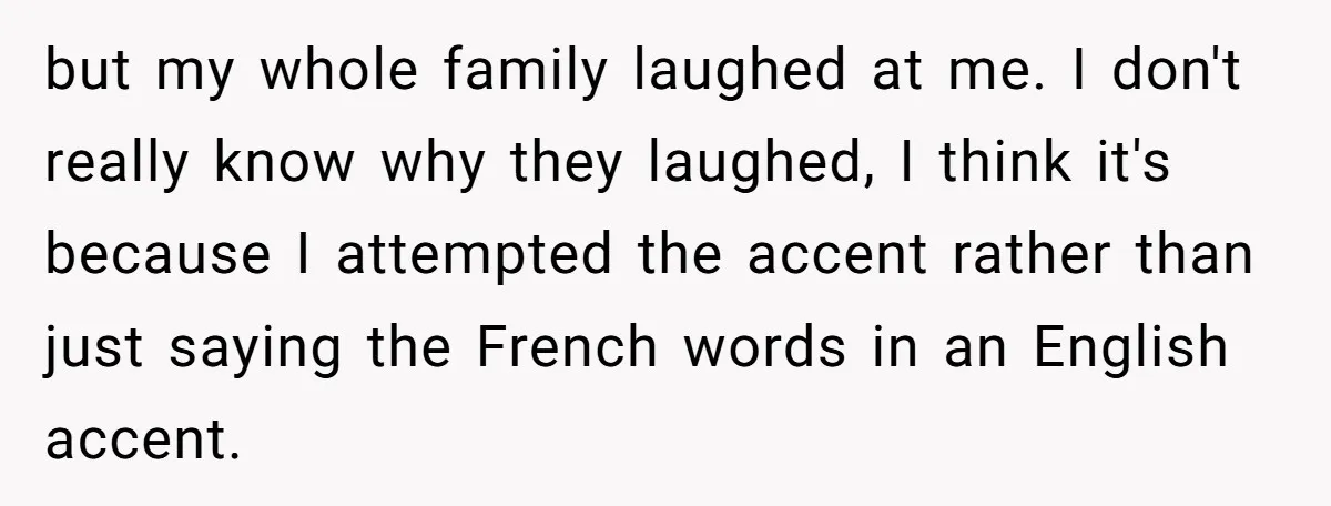 but my whole family laughed at me. I don't really know why they laughed, I think it's because I attempted the accent rather than just saying the French words in...