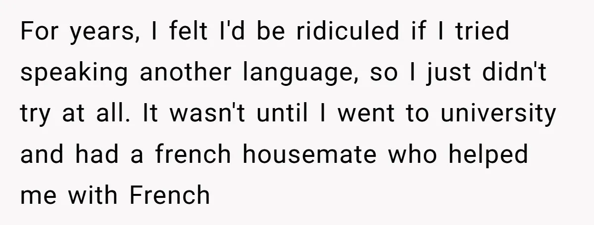 For years, I felt I'd be ridiculed if I tried speaking another language, so I just didn't try at all. It wasn't until I went to university and had a...