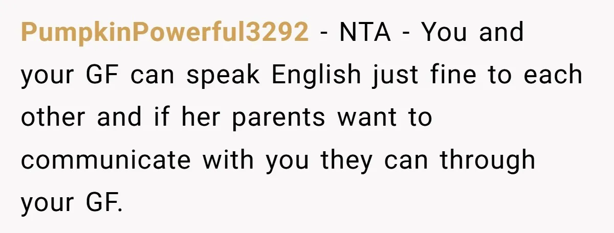 PumpkinPowerful3292 - NTA - You and your GF can speak English just fine to each other and if her parents want to communicate with you they can through your GF.