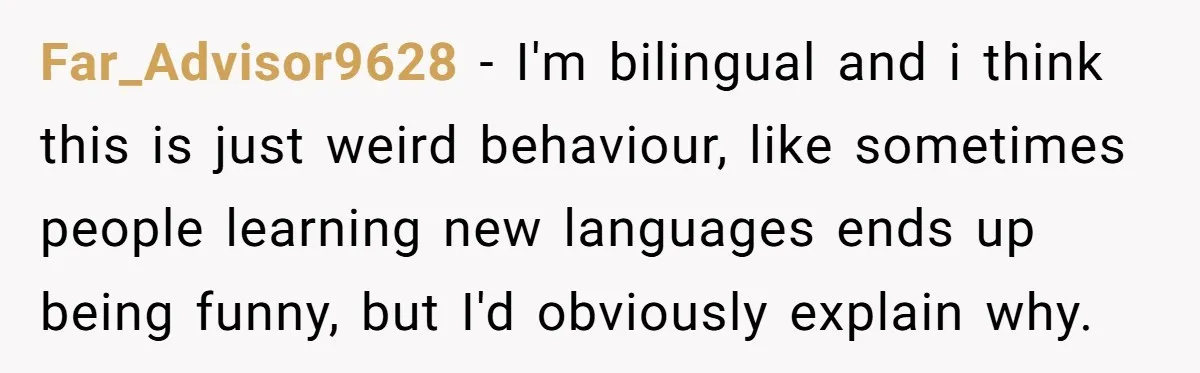 Far_Advisor9628 - I'm bilingual and i think this is just weird behaviour, like sometimes people learning new languages ends up being funny, but I'd obviously explain why.