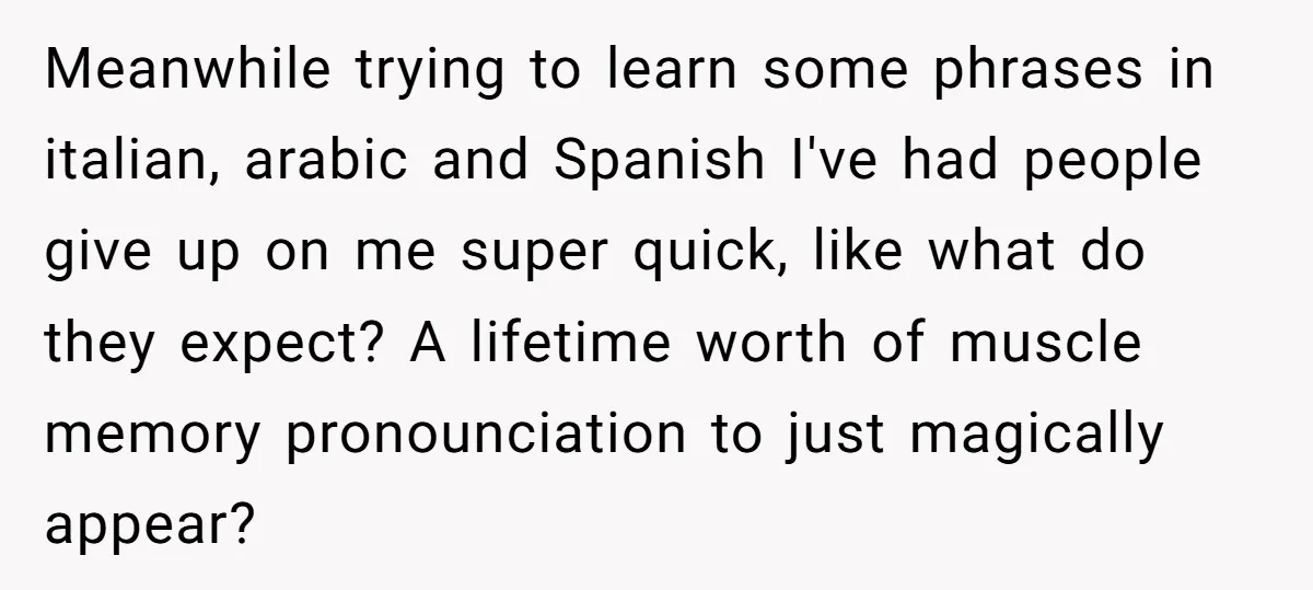 Meanwhile trying to learn some phrases in italian, arabic and Spanish I've had people give up on me super quick, like what do they expect? A lifetime worth of muscle...