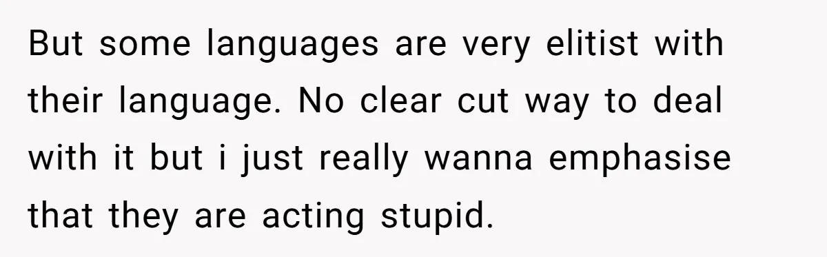 But some languages are very elitist with their language. No clear cut way to deal with it but i just really wanna emphasise that they are acting stupid.