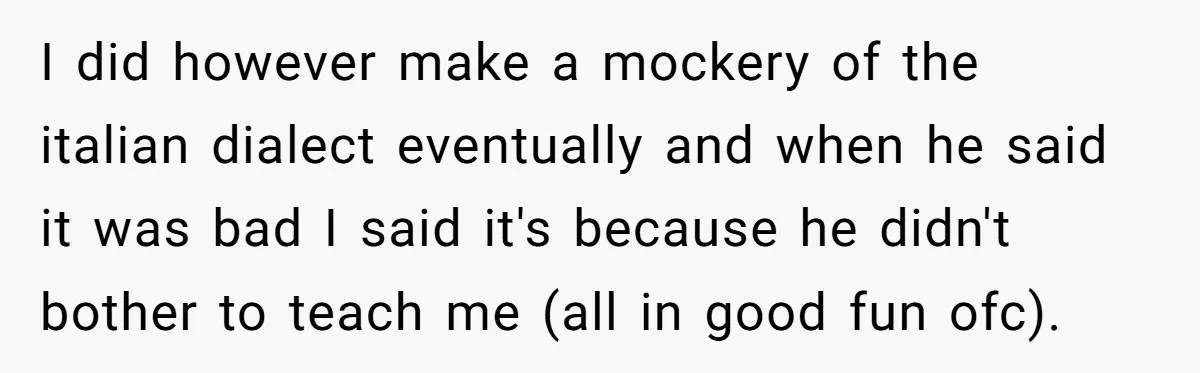 I did however make a mockery of the italian dialect eventually and when he said it was bad I said it's because he didn't bother to teach me (all in...