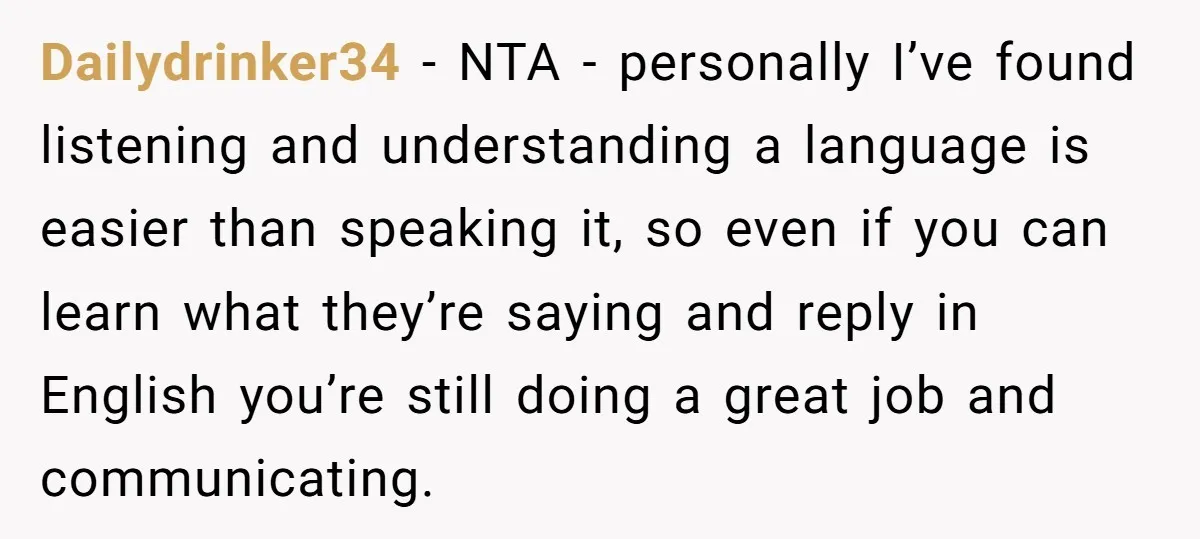 Dailydrinker34 - NTA - personally I’ve found listening and understanding a language is easier than speaking it, so even if you can learn what they’re saying and reply in English...