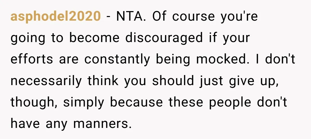 asphodel2020 - NTA. Of course you're going to become discouraged if your efforts are constantly being mocked. I don't necessarily think you should just give up, though, simply because these...