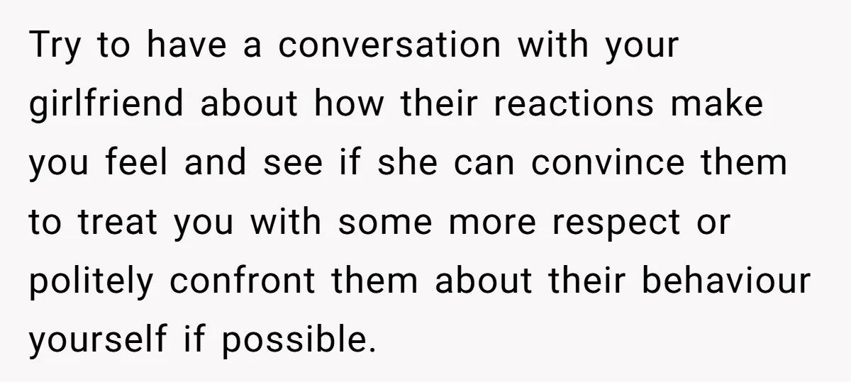 Try to have a conversation with your girlfriend about how their reactions make you feel and see if she can convince them to treat you with some more respect or...