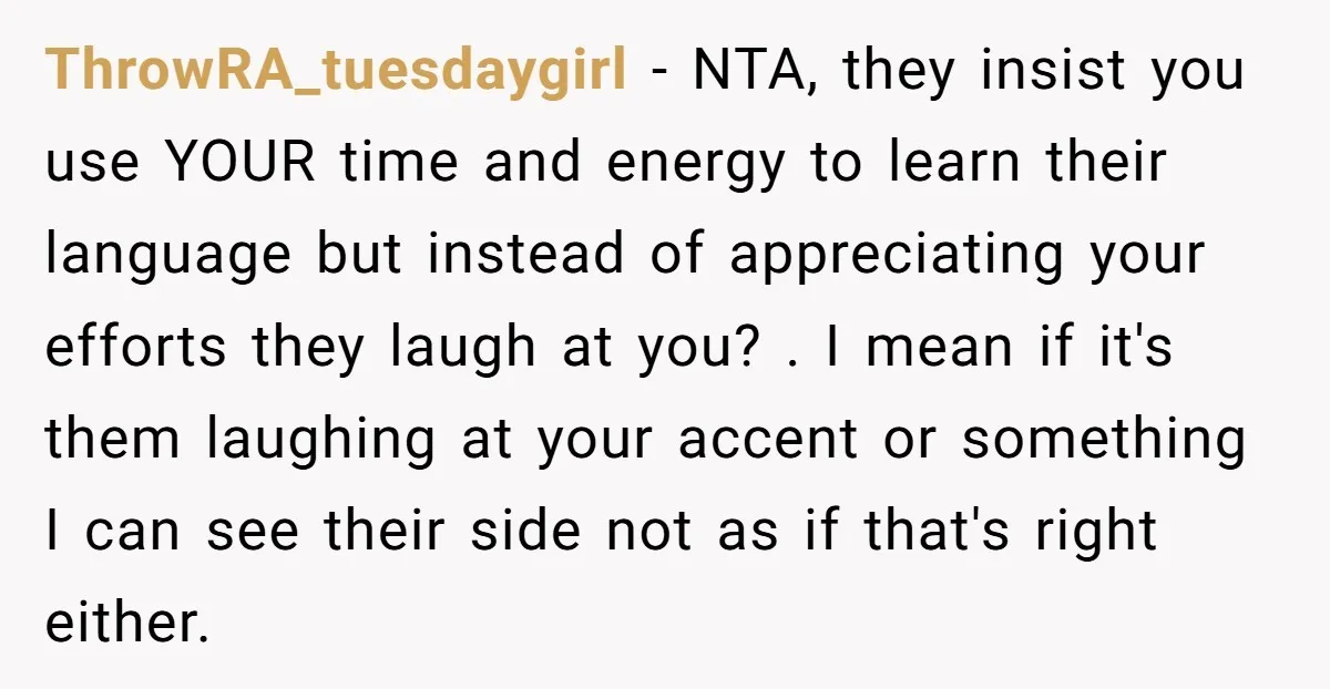 ThrowRA_tuesdaygirl - NTA, they insist you use YOUR time and energy to learn their language but instead of appreciating your efforts they laugh at you? . I mean if it's...