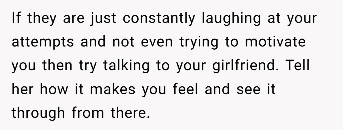 If they are just constantly laughing at your attempts and not even trying to motivate you then try talking to your girlfriend. Tell her how it makes you feel and...