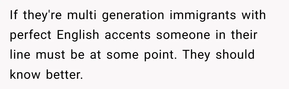 If they're multi generation immigrants with perfect English accents someone in their line must be at some point. They should know better.