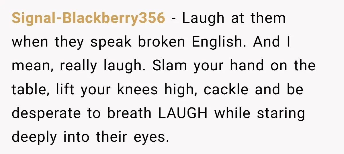 Signal-Blackberry356 - Laugh at them when they speak broken English. And I mean, really laugh. Slam your hand on the table, lift your knees high, cackle and be desperate to...