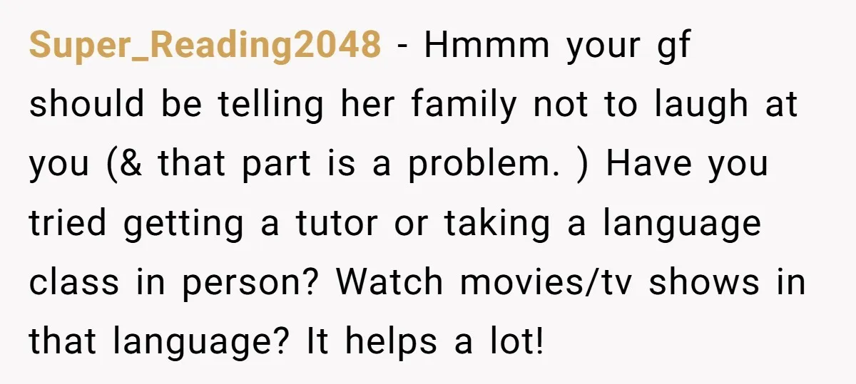 Super_Reading2048 - Hmmm your gf should be telling her family not to laugh at you (& that part is a problem. ) Have you tried getting a tutor or taking...