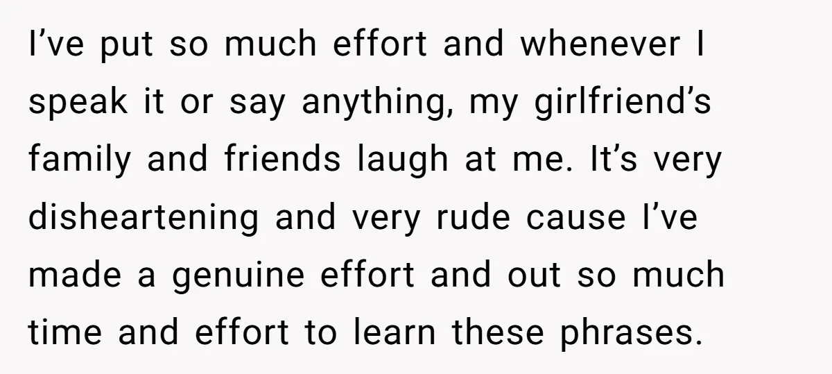 I’ve put so much effort and whenever I speak it or say anything, my girlfriend’s family and friends laugh at me. It’s very disheartening and very rude cause I’ve made...