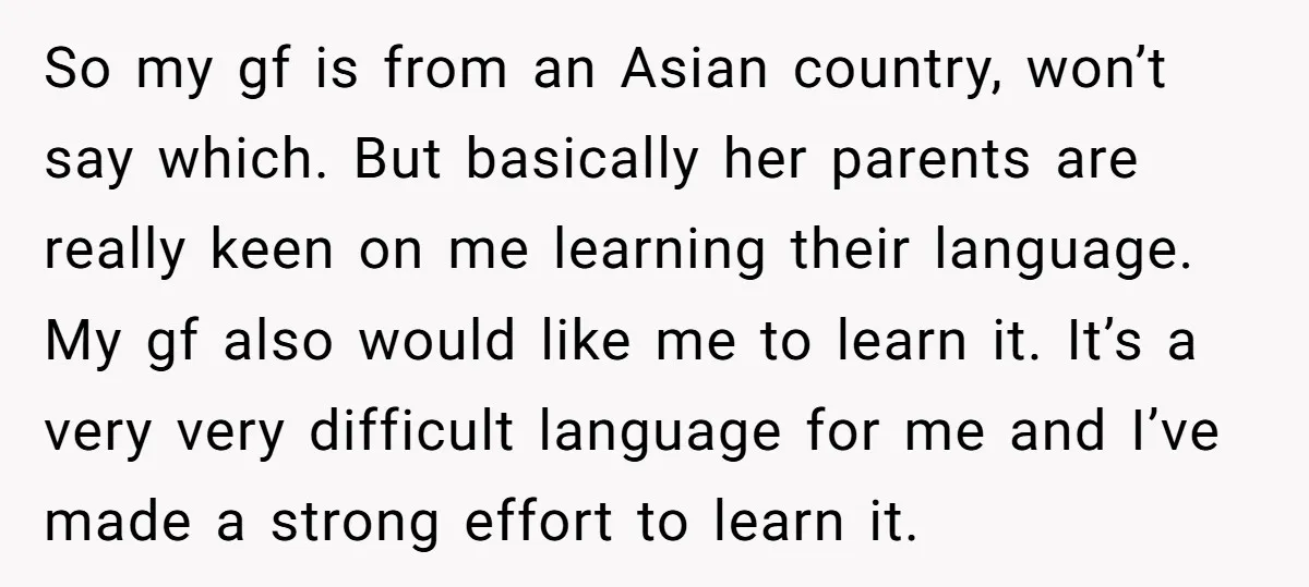 So my gf is from an Asian country, won’t say which. But basically her parents are really keen on me learning their language. My gf also would like me to...